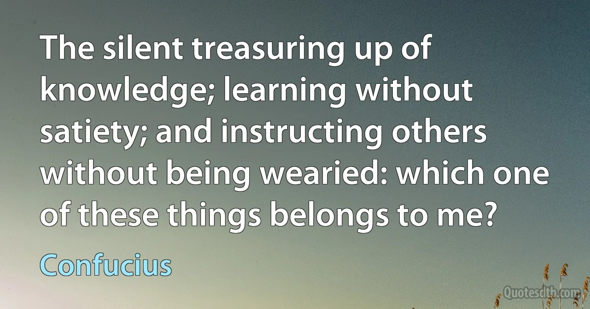 The silent treasuring up of knowledge; learning without satiety; and instructing others without being wearied: which one of these things belongs to me? (Confucius)