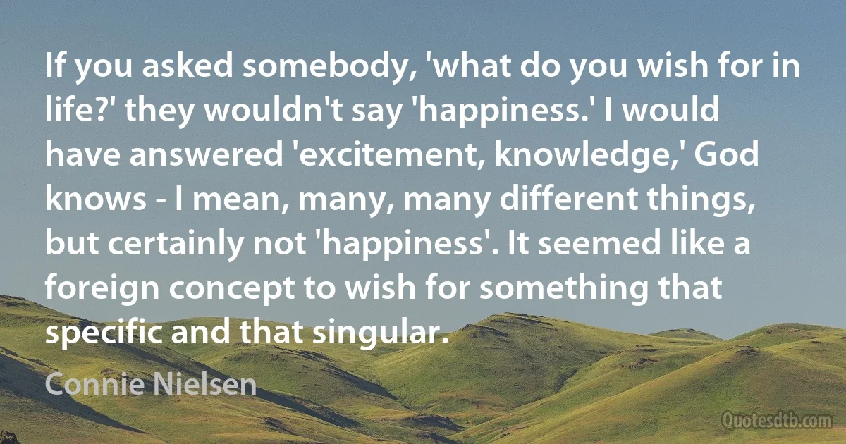 If you asked somebody, 'what do you wish for in life?' they wouldn't say 'happiness.' I would have answered 'excitement, knowledge,' God knows - I mean, many, many different things, but certainly not 'happiness'. It seemed like a foreign concept to wish for something that specific and that singular. (Connie Nielsen)