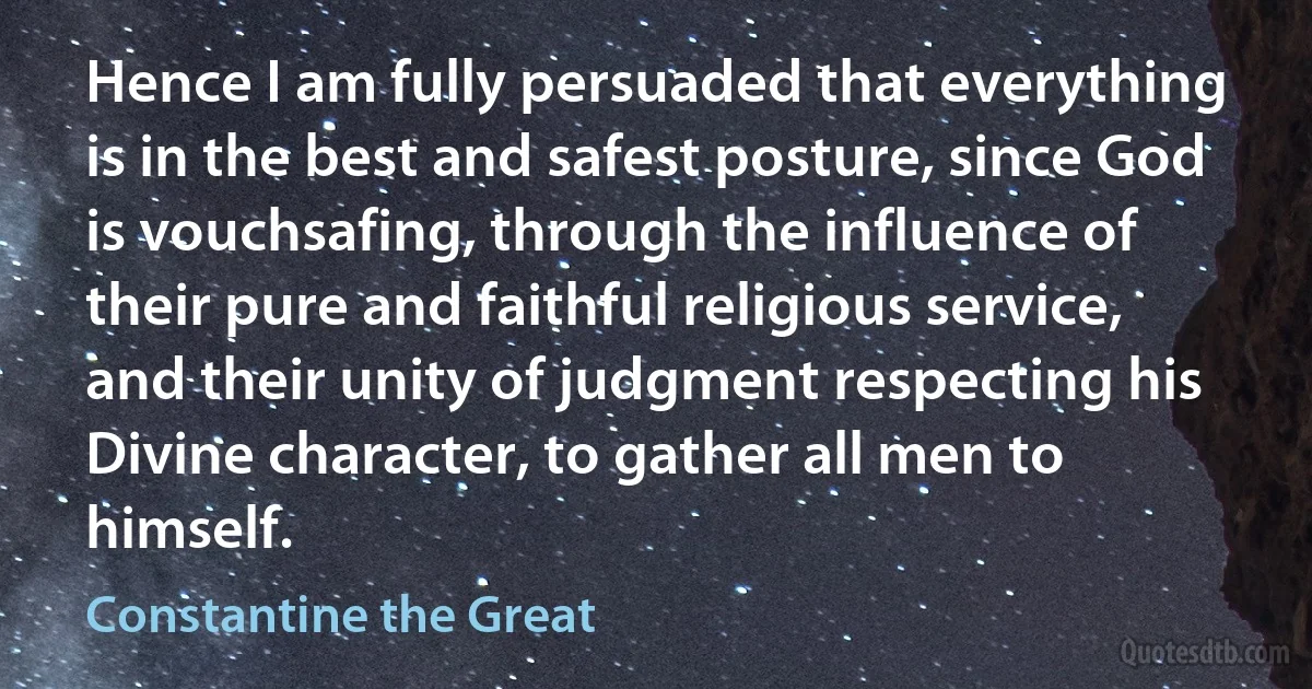 Hence I am fully persuaded that everything is in the best and safest posture, since God is vouchsafing, through the influence of their pure and faithful religious service, and their unity of judgment respecting his Divine character, to gather all men to himself. (Constantine the Great)