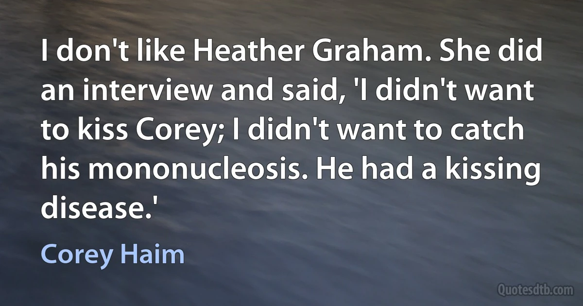 I don't like Heather Graham. She did an interview and said, 'I didn't want to kiss Corey; I didn't want to catch his mononucleosis. He had a kissing disease.' (Corey Haim)