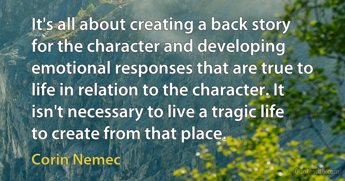 It's all about creating a back story for the character and developing emotional responses that are true to life in relation to the character. It isn't necessary to live a tragic life to create from that place. (Corin Nemec)