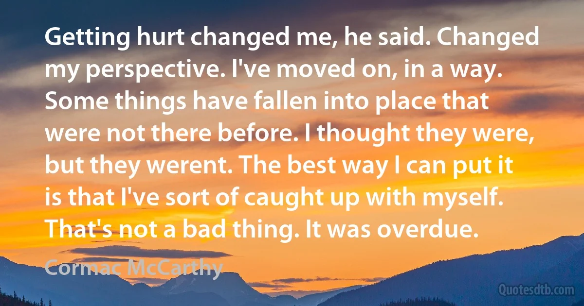 Getting hurt changed me, he said. Changed my perspective. I've moved on, in a way. Some things have fallen into place that were not there before. I thought they were, but they werent. The best way I can put it is that I've sort of caught up with myself. That's not a bad thing. It was overdue. (Cormac McCarthy)