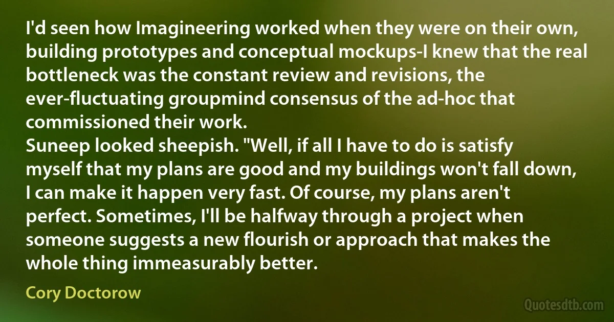 I'd seen how Imagineering worked when they were on their own, building prototypes and conceptual mockups-I knew that the real bottleneck was the constant review and revisions, the ever-fluctuating groupmind consensus of the ad-hoc that commissioned their work.
Suneep looked sheepish. "Well, if all I have to do is satisfy myself that my plans are good and my buildings won't fall down, I can make it happen very fast. Of course, my plans aren't perfect. Sometimes, I'll be halfway through a project when someone suggests a new flourish or approach that makes the whole thing immeasurably better. (Cory Doctorow)