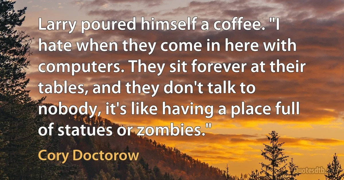 Larry poured himself a coffee. "I hate when they come in here with computers. They sit forever at their tables, and they don't talk to nobody, it's like having a place full of statues or zombies." (Cory Doctorow)