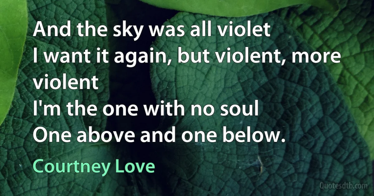 And the sky was all violet
I want it again, but violent, more violent
I'm the one with no soul
One above and one below. (Courtney Love)