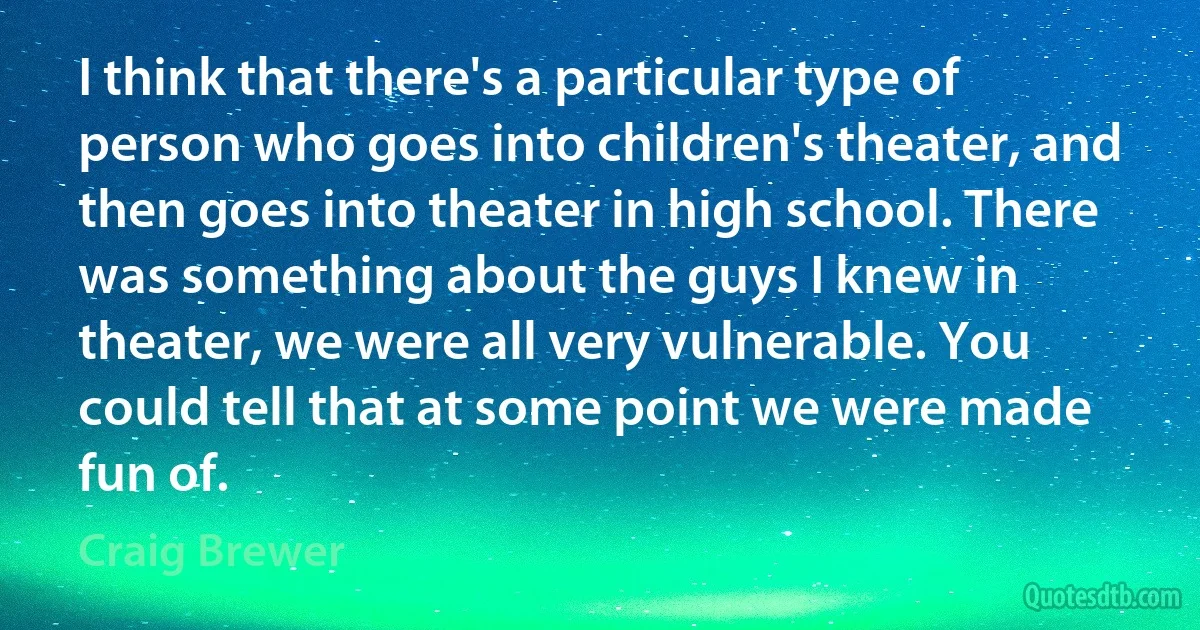 I think that there's a particular type of person who goes into children's theater, and then goes into theater in high school. There was something about the guys I knew in theater, we were all very vulnerable. You could tell that at some point we were made fun of. (Craig Brewer)