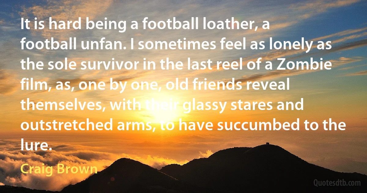 It is hard being a football loather, a football unfan. I sometimes feel as lonely as the sole survivor in the last reel of a Zombie film, as, one by one, old friends reveal themselves, with their glassy stares and outstretched arms, to have succumbed to the lure. (Craig Brown)