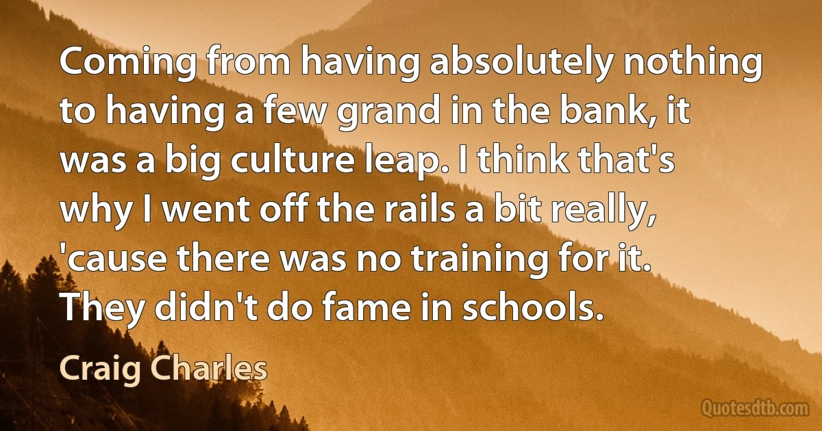 Coming from having absolutely nothing to having a few grand in the bank, it was a big culture leap. I think that's why I went off the rails a bit really, 'cause there was no training for it. They didn't do fame in schools. (Craig Charles)