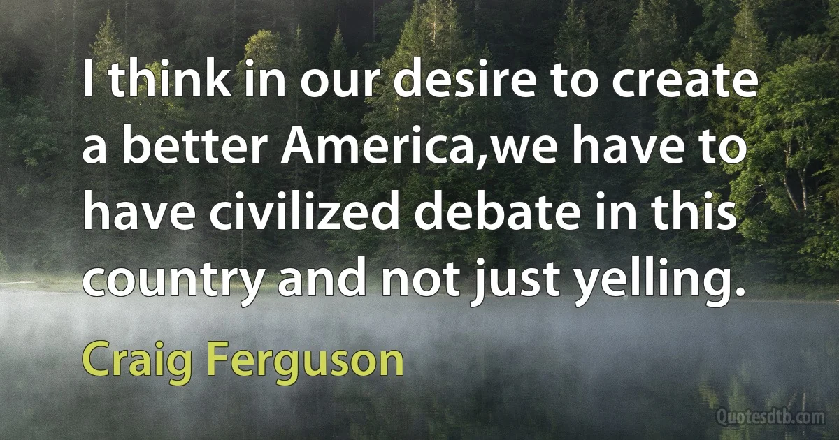 I think in our desire to create a better America,we have to have civilized debate in this country and not just yelling. (Craig Ferguson)