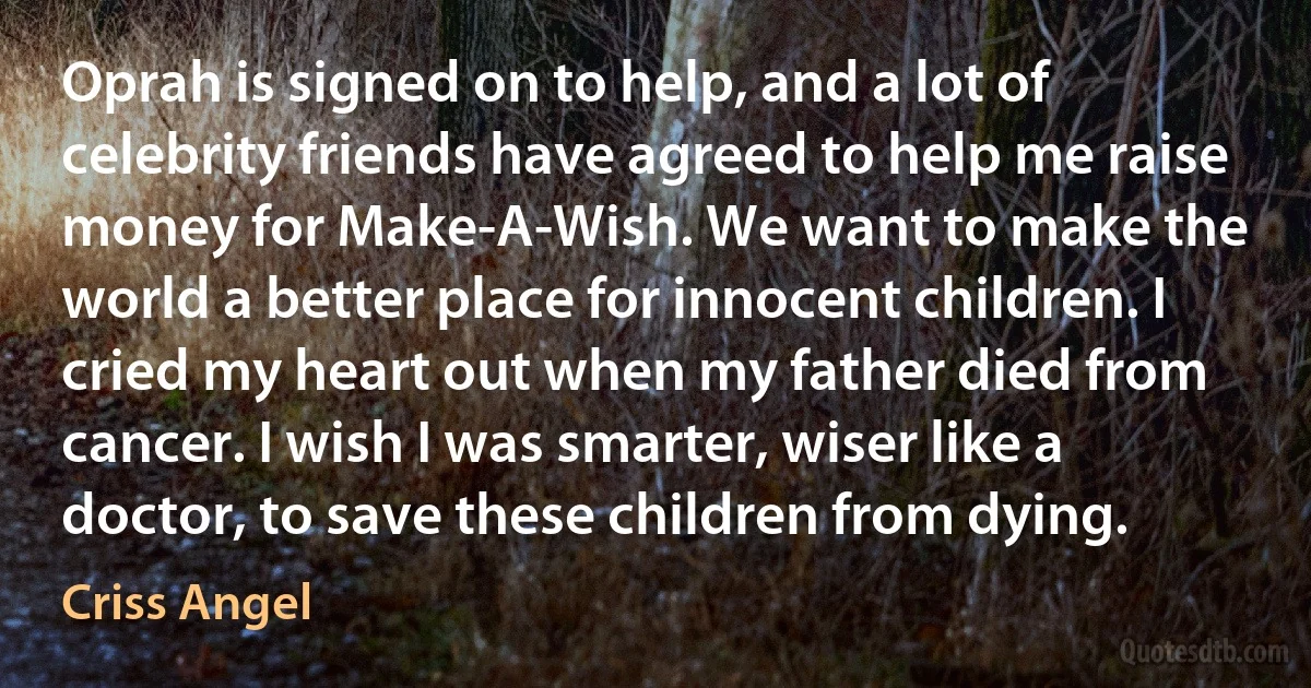 Oprah is signed on to help, and a lot of celebrity friends have agreed to help me raise money for Make-A-Wish. We want to make the world a better place for innocent children. I cried my heart out when my father died from cancer. I wish I was smarter, wiser like a doctor, to save these children from dying. (Criss Angel)