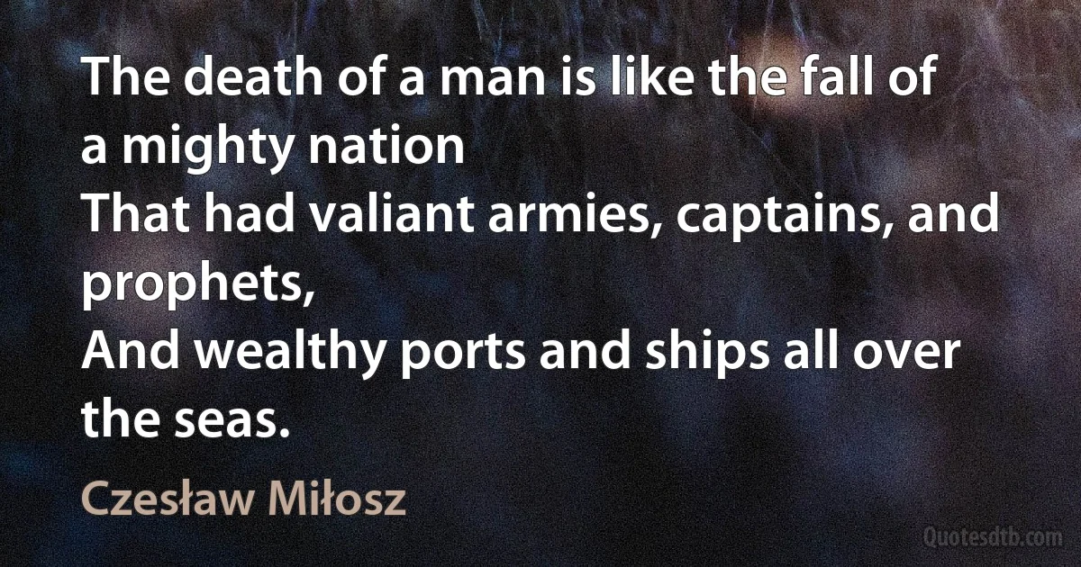 The death of a man is like the fall of a mighty nation
That had valiant armies, captains, and prophets,
And wealthy ports and ships all over the seas. (Czesław Miłosz)