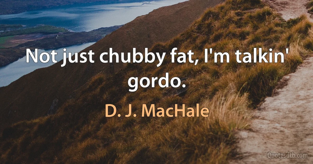 Not just chubby fat, I'm talkin' gordo. (D. J. MacHale)