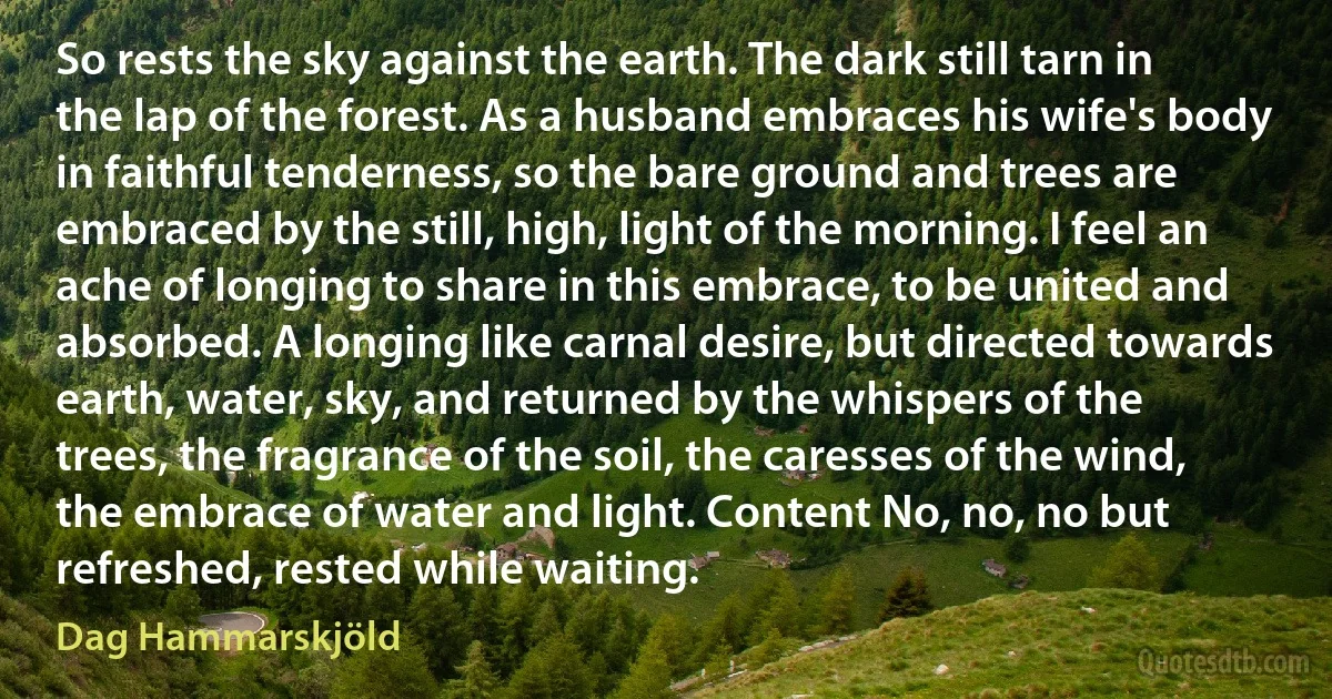 So rests the sky against the earth. The dark still tarn in the lap of the forest. As a husband embraces his wife's body in faithful tenderness, so the bare ground and trees are embraced by the still, high, light of the morning. I feel an ache of longing to share in this embrace, to be united and absorbed. A longing like carnal desire, but directed towards earth, water, sky, and returned by the whispers of the trees, the fragrance of the soil, the caresses of the wind, the embrace of water and light. Content No, no, no but refreshed, rested while waiting. (Dag Hammarskjöld)