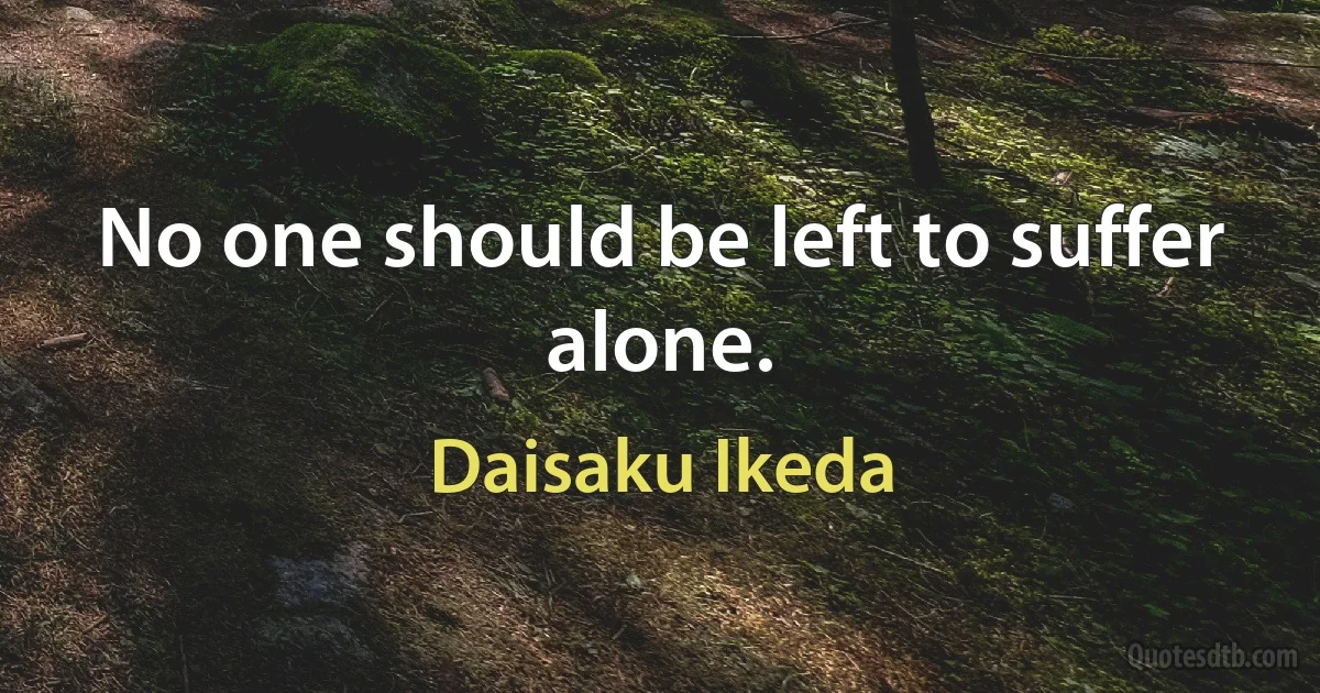 No one should be left to suffer alone. (Daisaku Ikeda)