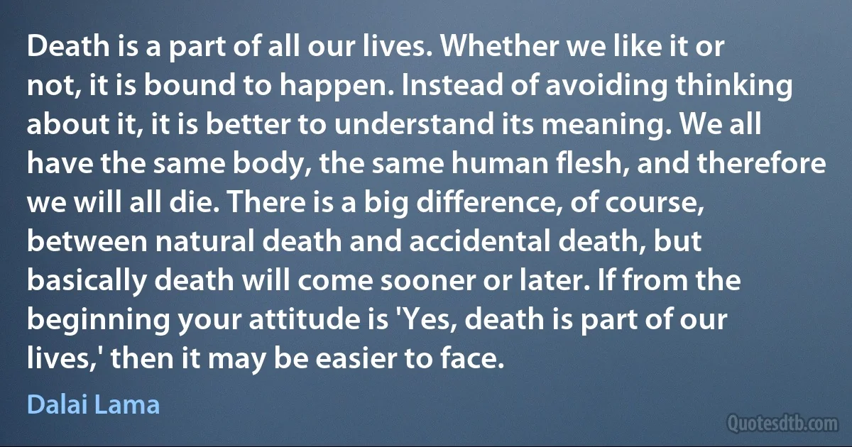 Death is a part of all our lives. Whether we like it or not, it is bound to happen. Instead of avoiding thinking about it, it is better to understand its meaning. We all have the same body, the same human flesh, and therefore we will all die. There is a big difference, of course, between natural death and accidental death, but basically death will come sooner or later. If from the beginning your attitude is 'Yes, death is part of our lives,' then it may be easier to face. (Dalai Lama)