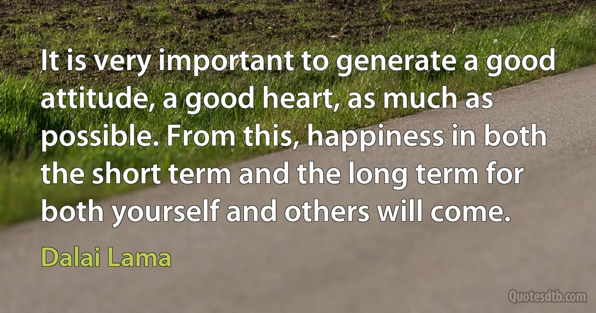 It is very important to generate a good attitude, a good heart, as much as possible. From this, happiness in both the short term and the long term for both yourself and others will come. (Dalai Lama)