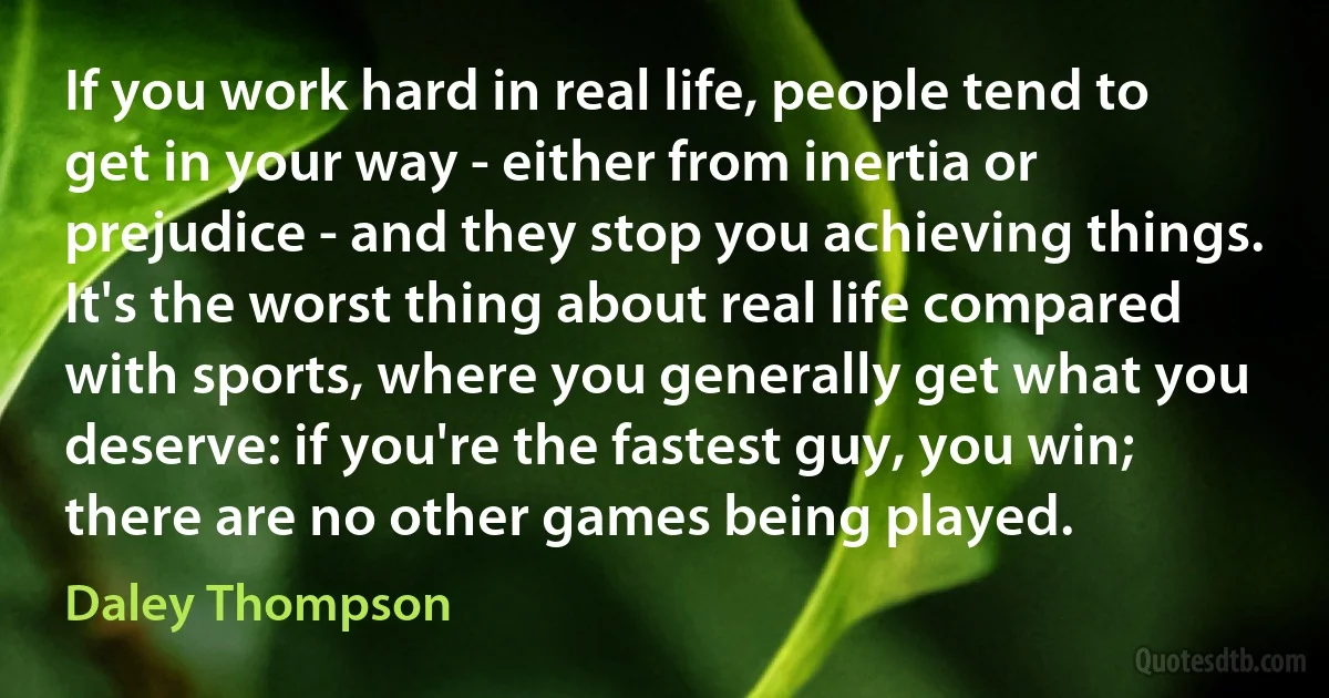 If you work hard in real life, people tend to get in your way - either from inertia or prejudice - and they stop you achieving things. It's the worst thing about real life compared with sports, where you generally get what you deserve: if you're the fastest guy, you win; there are no other games being played. (Daley Thompson)