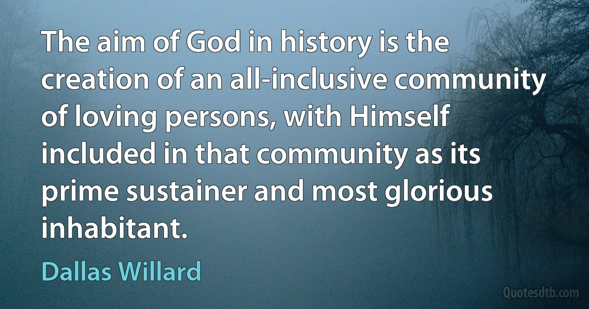 The aim of God in history is the creation of an all-inclusive community of loving persons, with Himself included in that community as its prime sustainer and most glorious inhabitant. (Dallas Willard)