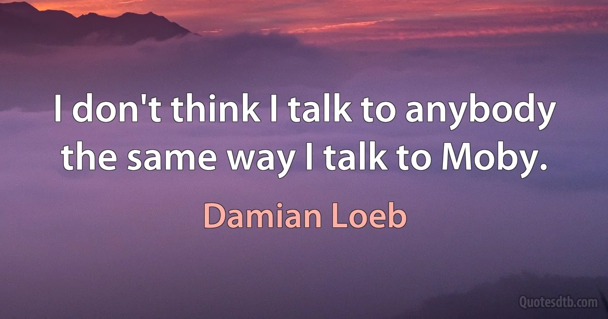 I don't think I talk to anybody the same way I talk to Moby. (Damian Loeb)