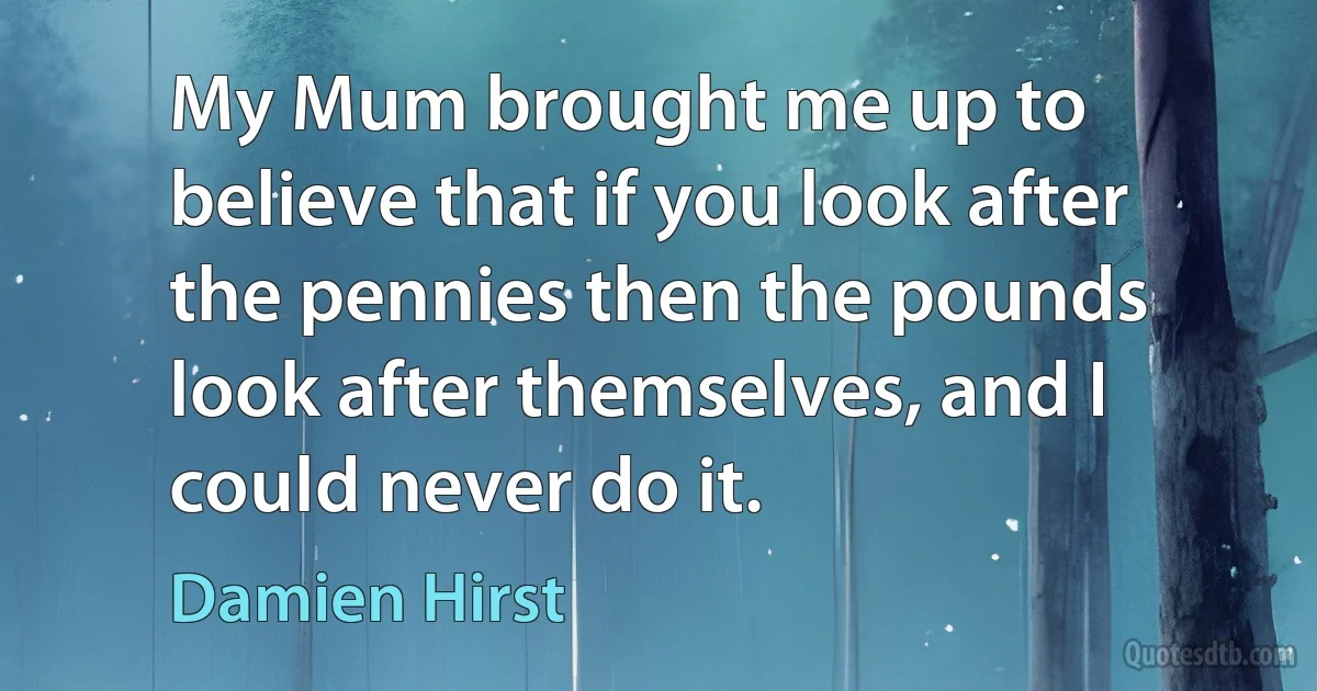 My Mum brought me up to believe that if you look after the pennies then the pounds look after themselves, and I could never do it. (Damien Hirst)