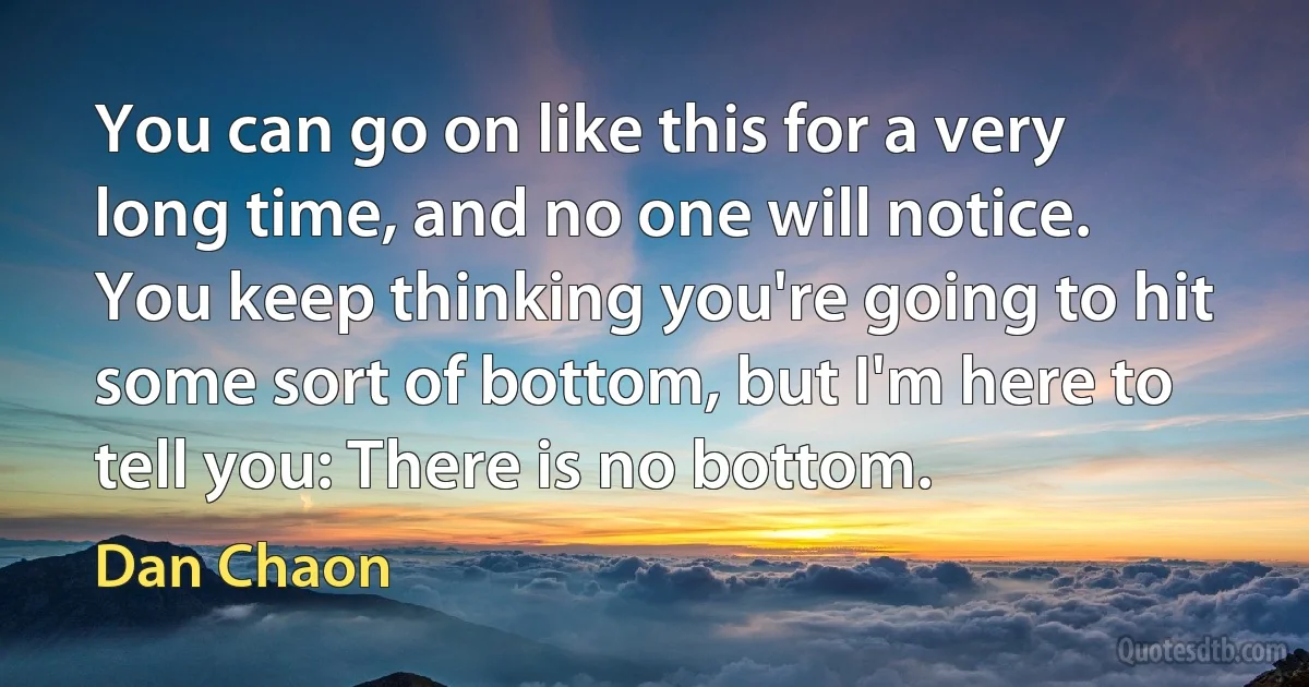 You can go on like this for a very long time, and no one will notice. You keep thinking you're going to hit some sort of bottom, but I'm here to tell you: There is no bottom. (Dan Chaon)