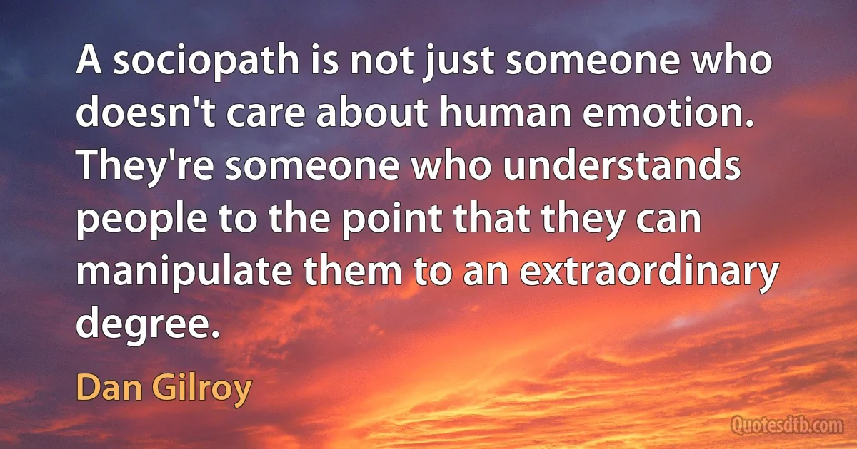 A sociopath is not just someone who doesn't care about human emotion. They're someone who understands people to the point that they can manipulate them to an extraordinary degree. (Dan Gilroy)