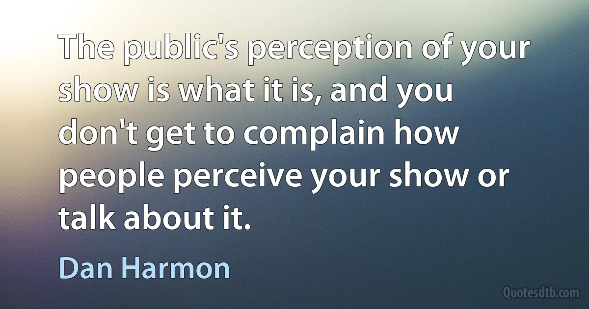 The public's perception of your show is what it is, and you don't get to complain how people perceive your show or talk about it. (Dan Harmon)