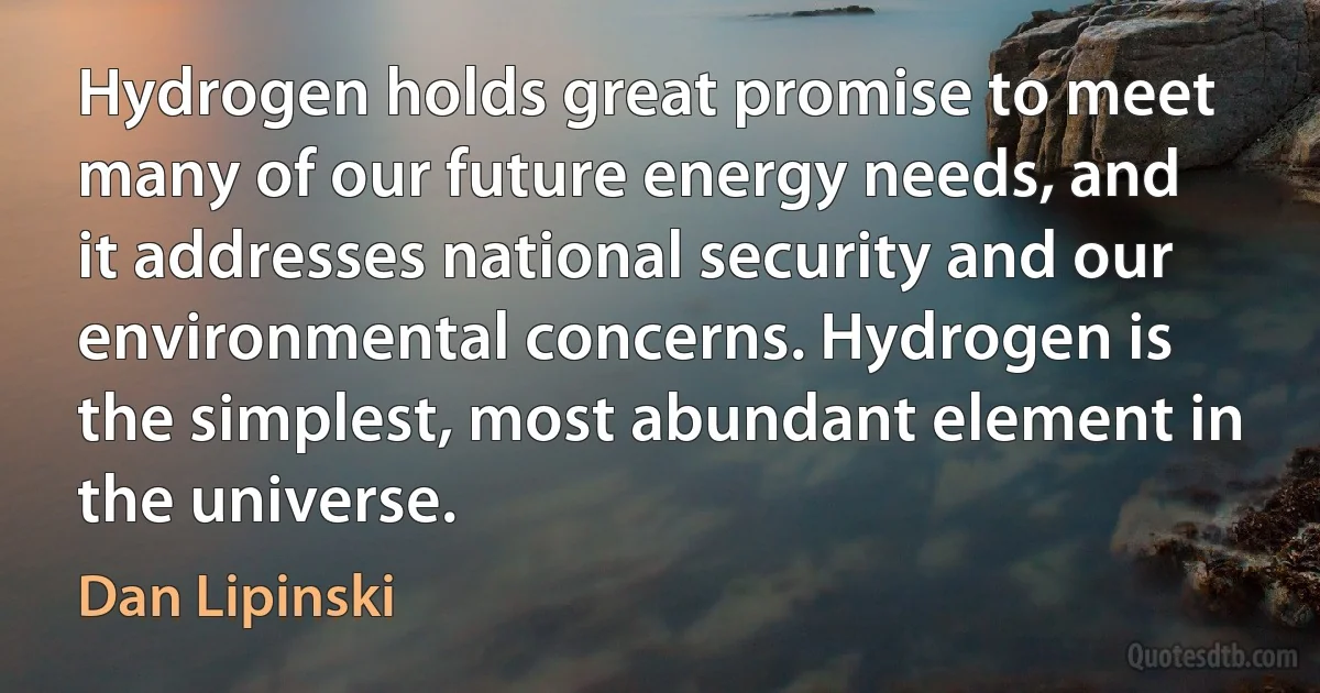 Hydrogen holds great promise to meet many of our future energy needs, and it addresses national security and our environmental concerns. Hydrogen is the simplest, most abundant element in the universe. (Dan Lipinski)