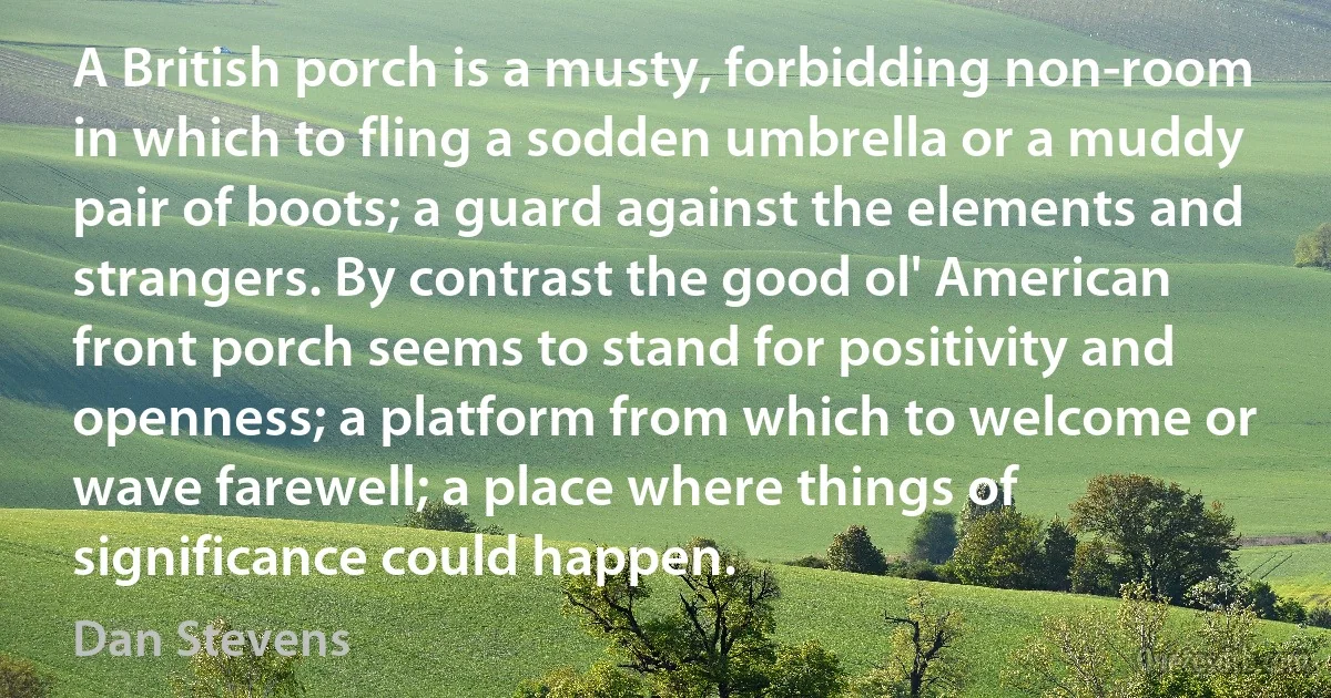 A British porch is a musty, forbidding non-room in which to fling a sodden umbrella or a muddy pair of boots; a guard against the elements and strangers. By contrast the good ol' American front porch seems to stand for positivity and openness; a platform from which to welcome or wave farewell; a place where things of significance could happen. (Dan Stevens)