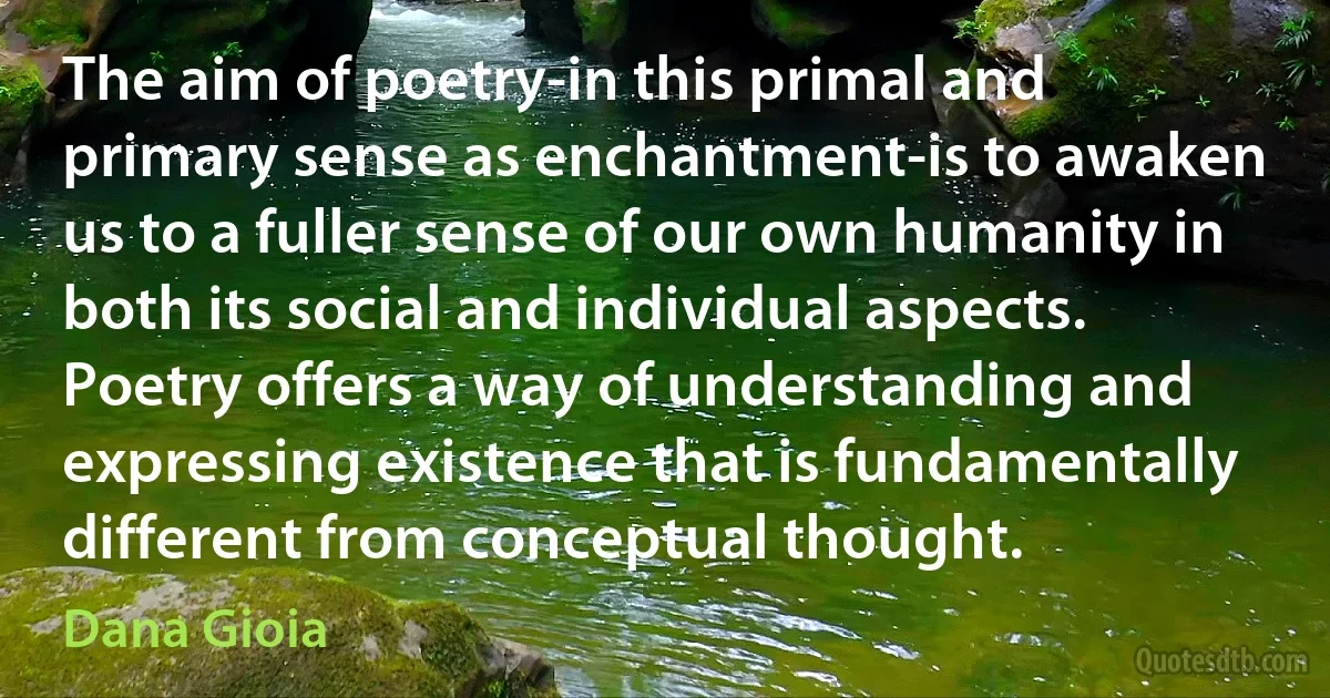 The aim of poetry-in this primal and primary sense as enchantment-is to awaken us to a fuller sense of our own humanity in both its social and individual aspects. Poetry offers a way of understanding and expressing existence that is fundamentally different from conceptual thought. (Dana Gioia)