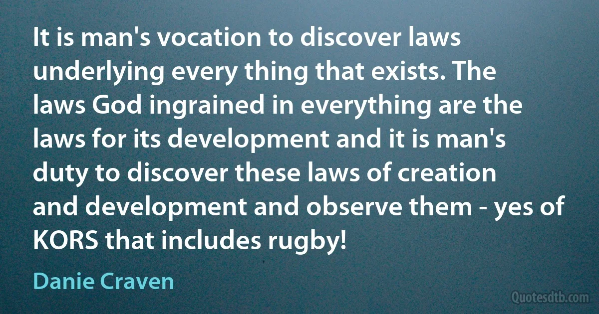 It is man's vocation to discover laws underlying every thing that exists. The laws God ingrained in everything are the laws for its development and it is man's duty to discover these laws of creation and development and observe them - yes of KORS that includes rugby! (Danie Craven)