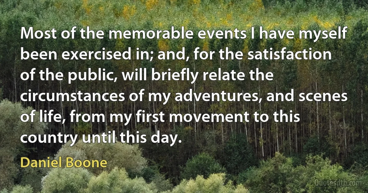 Most of the memorable events I have myself been exercised in; and, for the satisfaction of the public, will briefly relate the circumstances of my adventures, and scenes of life, from my first movement to this country until this day. (Daniel Boone)