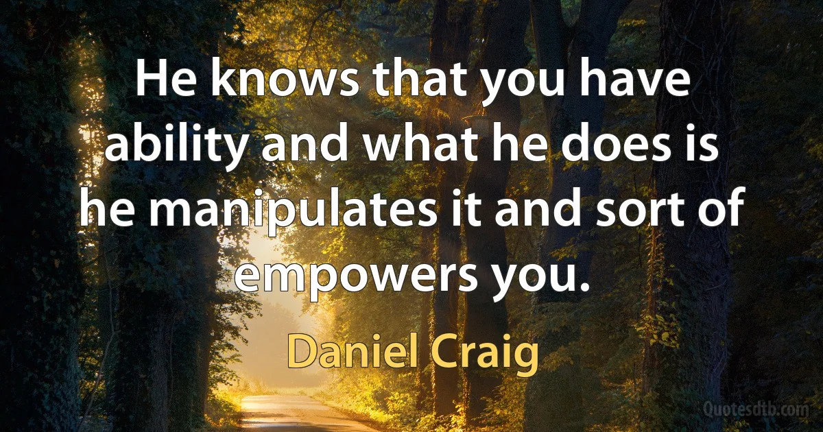 He knows that you have ability and what he does is he manipulates it and sort of empowers you. (Daniel Craig)