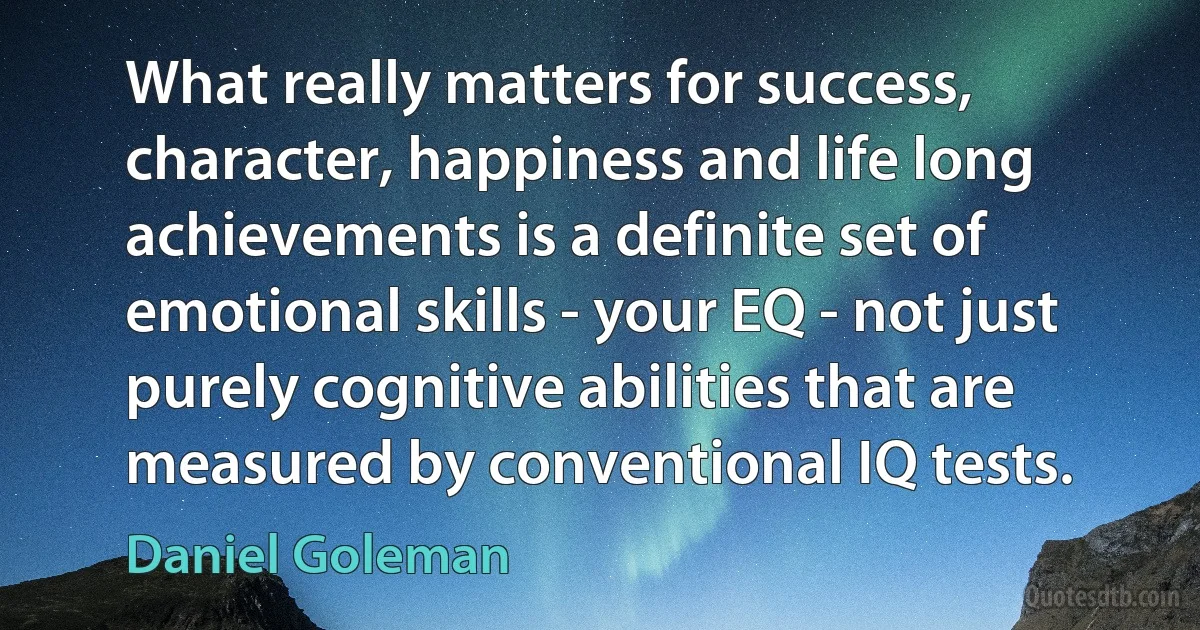 What really matters for success, character, happiness and life long achievements is a definite set of emotional skills - your EQ - not just purely cognitive abilities that are measured by conventional IQ tests. (Daniel Goleman)