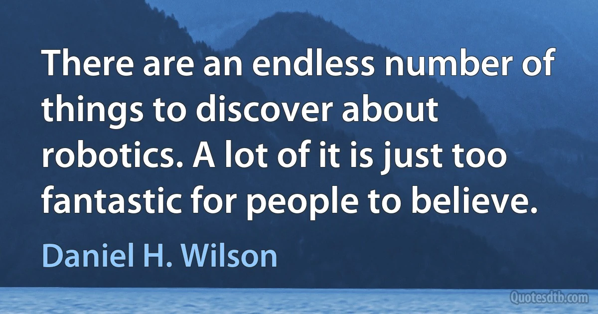 There are an endless number of things to discover about robotics. A lot of it is just too fantastic for people to believe. (Daniel H. Wilson)