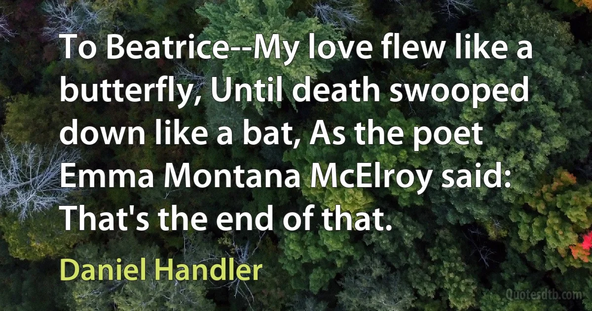 To Beatrice--My love flew like a butterfly, Until death swooped down like a bat, As the poet Emma Montana McElroy said: That's the end of that. (Daniel Handler)