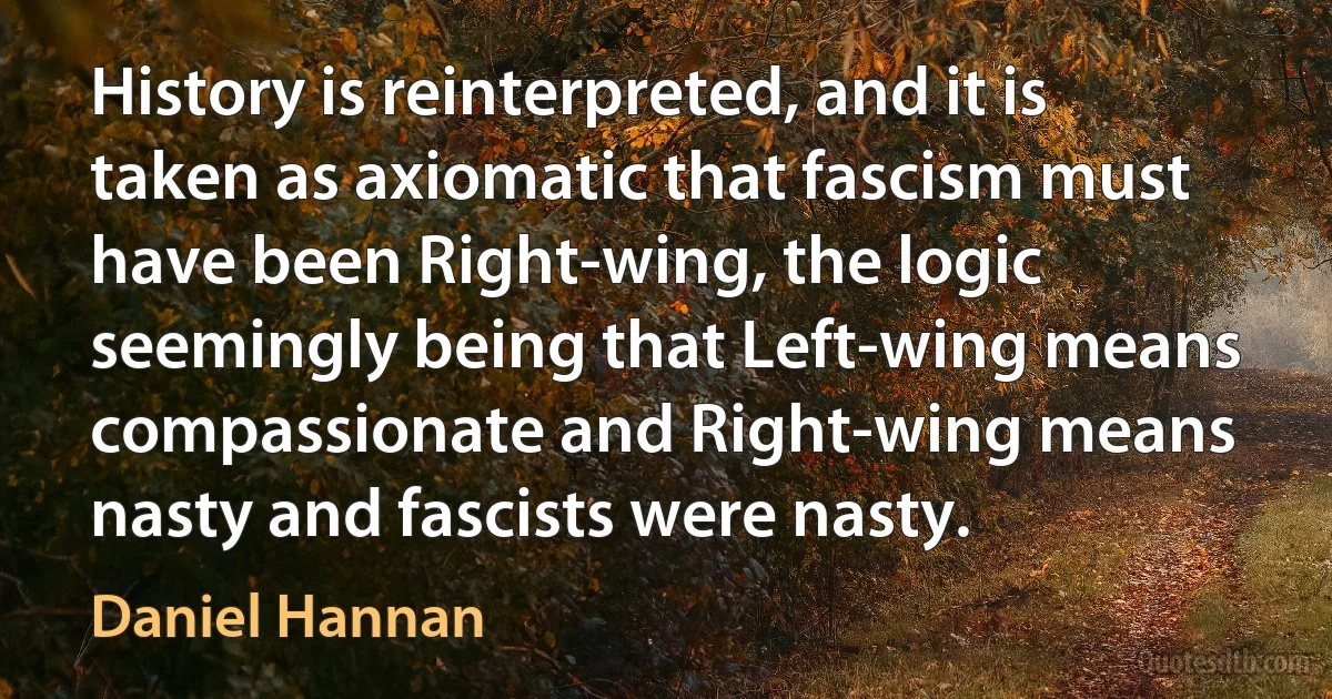 History is reinterpreted, and it is taken as axiomatic that fascism must have been Right-wing, the logic seemingly being that Left-wing means compassionate and Right-wing means nasty and fascists were nasty. (Daniel Hannan)