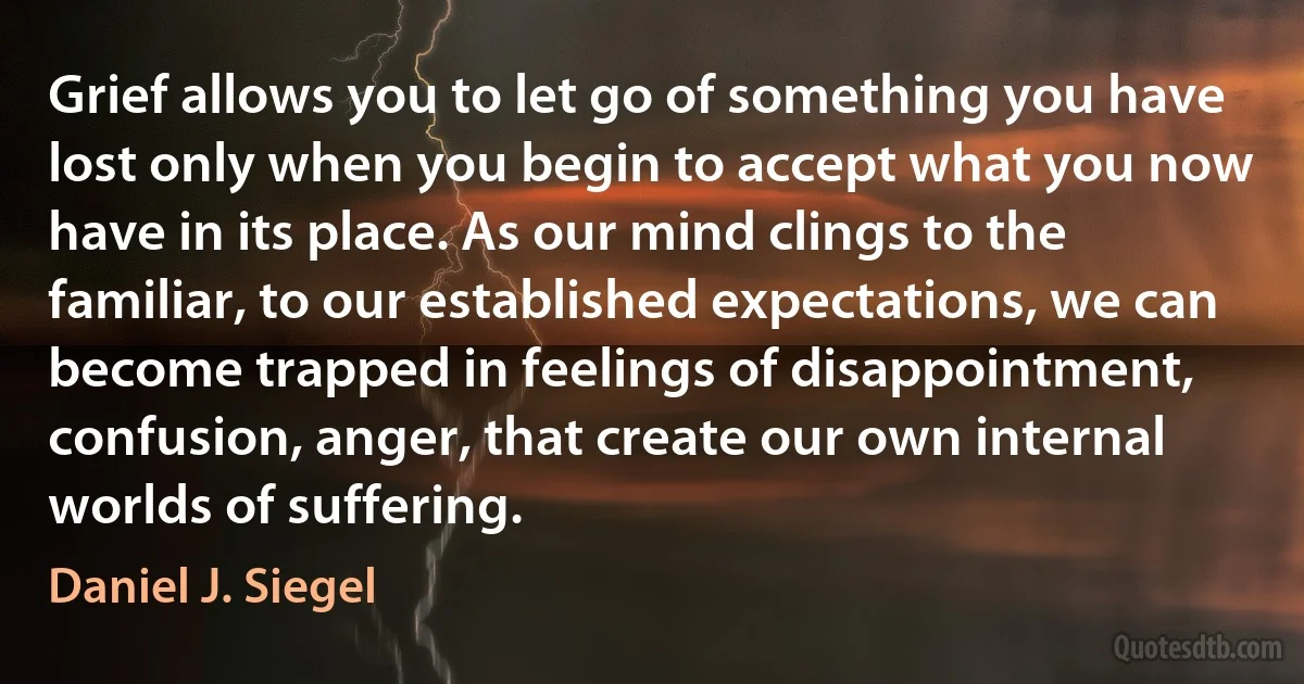 Grief allows you to let go of something you have lost only when you begin to accept what you now have in its place. As our mind clings to the familiar, to our established expectations, we can become trapped in feelings of disappointment, confusion, anger, that create our own internal worlds of suffering. (Daniel J. Siegel)