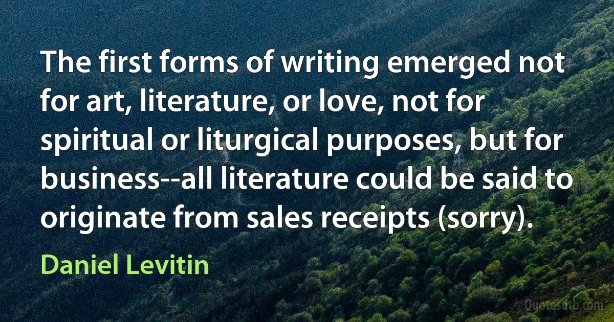 The first forms of writing emerged not for art, literature, or love, not for spiritual or liturgical purposes, but for business--all literature could be said to originate from sales receipts (sorry). (Daniel Levitin)