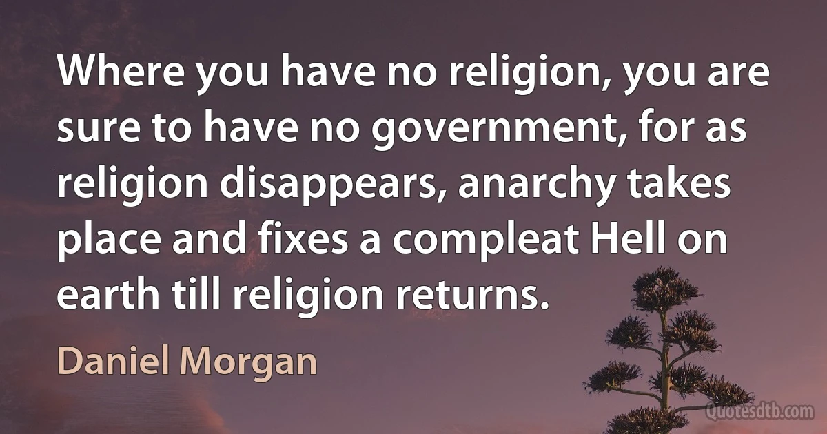 Where you have no religion, you are sure to have no government, for as religion disappears, anarchy takes place and fixes a compleat Hell on earth till religion returns. (Daniel Morgan)