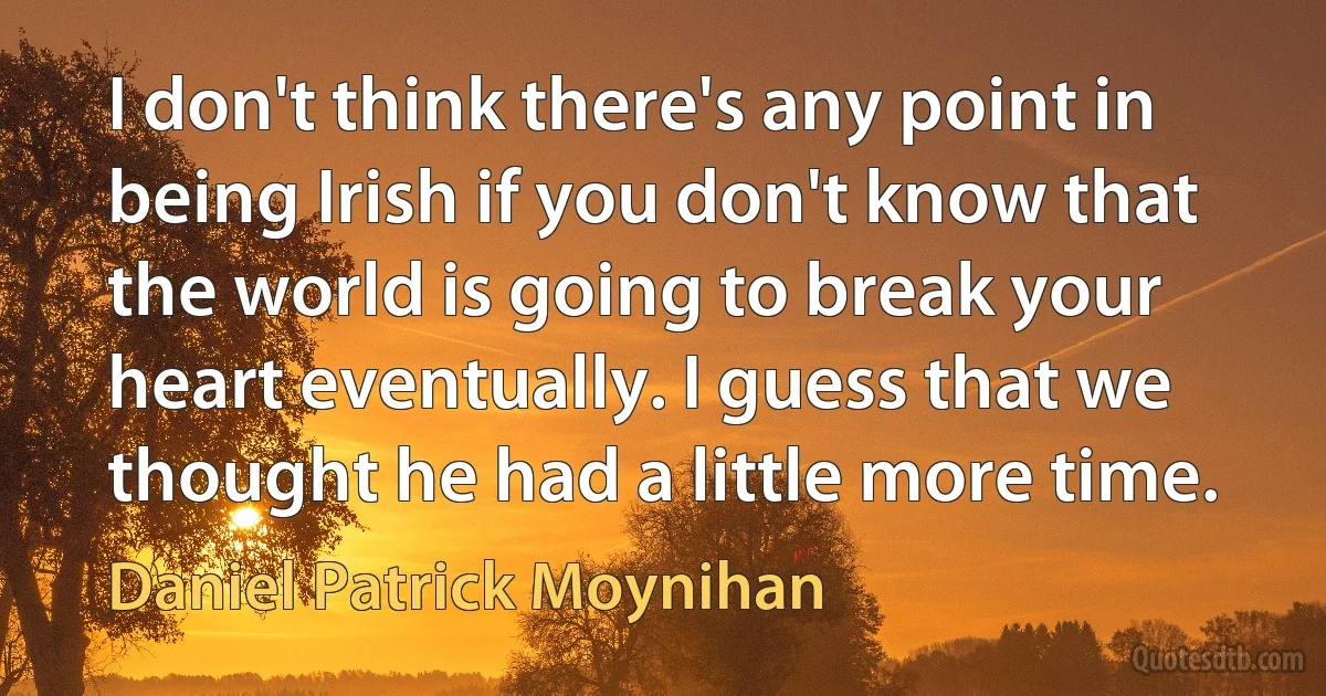 I don't think there's any point in being Irish if you don't know that the world is going to break your heart eventually. I guess that we thought he had a little more time. (Daniel Patrick Moynihan)