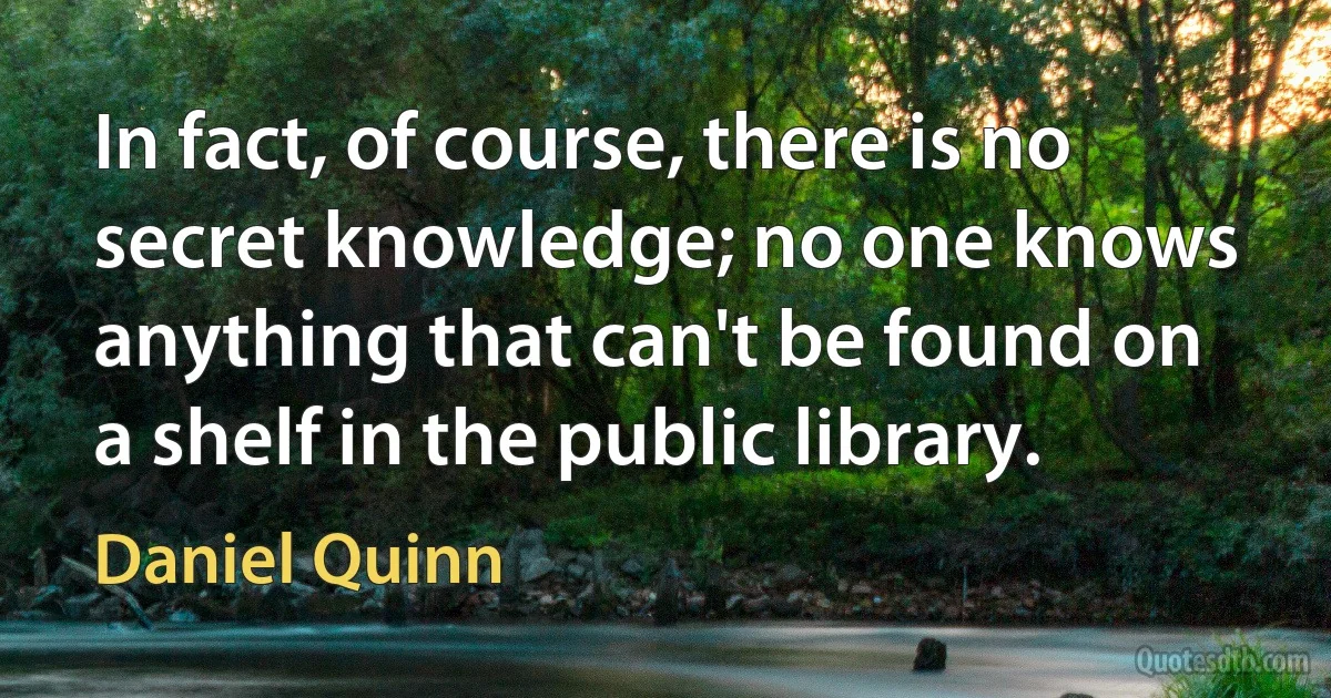 In fact, of course, there is no secret knowledge; no one knows anything that can't be found on a shelf in the public library. (Daniel Quinn)