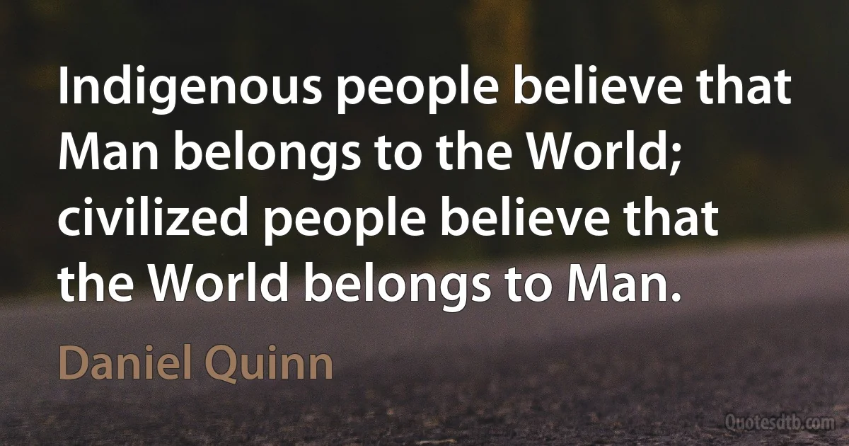 Indigenous people believe that Man belongs to the World; civilized people believe that the World belongs to Man. (Daniel Quinn)