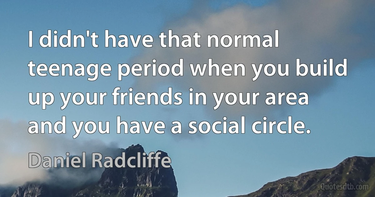 I didn't have that normal teenage period when you build up your friends in your area and you have a social circle. (Daniel Radcliffe)