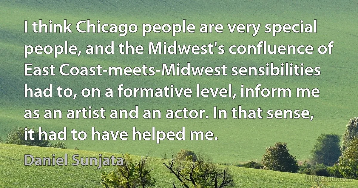 I think Chicago people are very special people, and the Midwest's confluence of East Coast-meets-Midwest sensibilities had to, on a formative level, inform me as an artist and an actor. In that sense, it had to have helped me. (Daniel Sunjata)