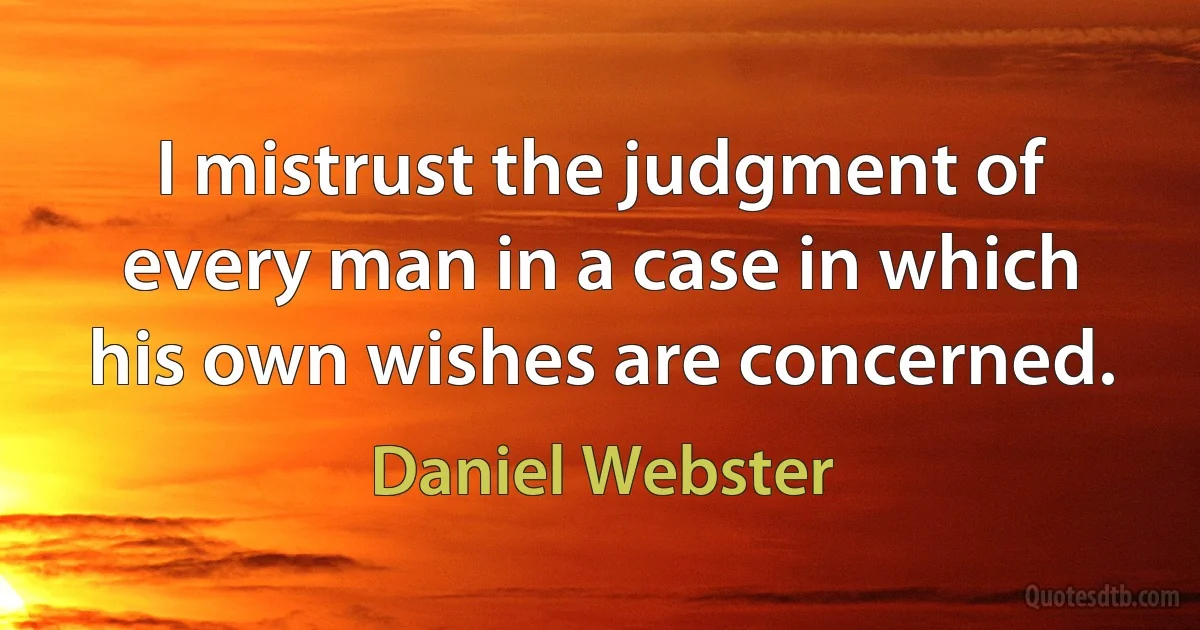 I mistrust the judgment of every man in a case in which his own wishes are concerned. (Daniel Webster)