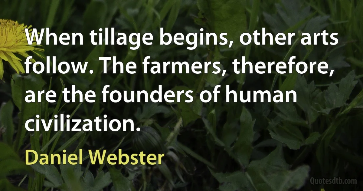 When tillage begins, other arts follow. The farmers, therefore, are the founders of human civilization. (Daniel Webster)