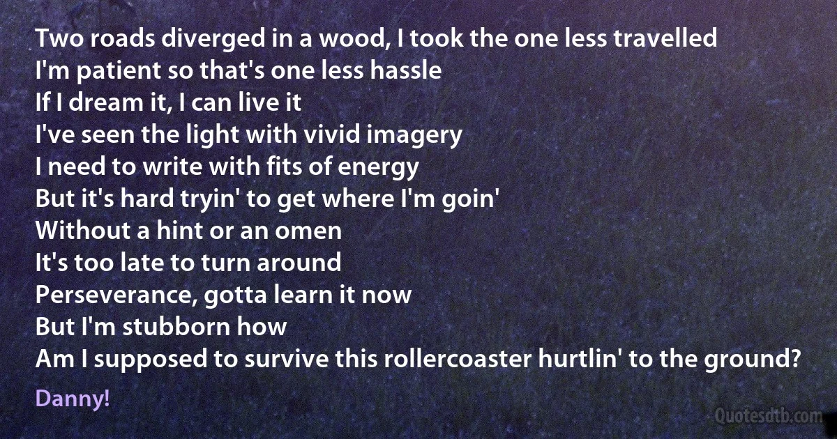 Two roads diverged in a wood, I took the one less travelled
I'm patient so that's one less hassle
If I dream it, I can live it
I've seen the light with vivid imagery
I need to write with fits of energy
But it's hard tryin' to get where I'm goin'
Without a hint or an omen
It's too late to turn around
Perseverance, gotta learn it now
But I'm stubborn how
Am I supposed to survive this rollercoaster hurtlin' to the ground? (Danny!)