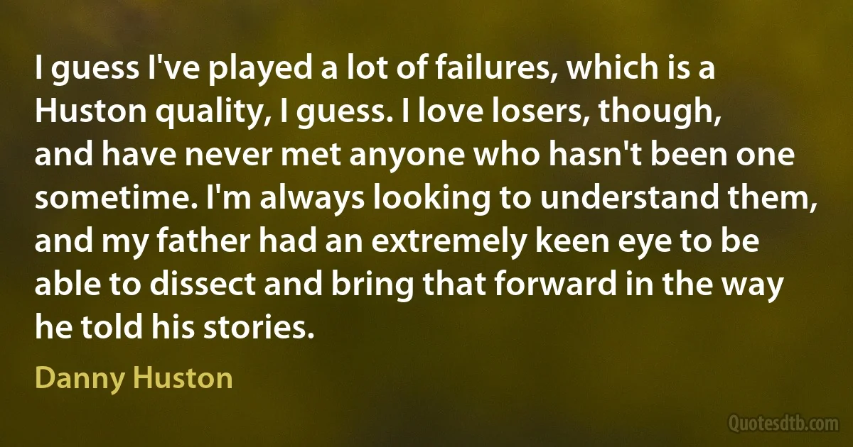 I guess I've played a lot of failures, which is a Huston quality, I guess. I love losers, though, and have never met anyone who hasn't been one sometime. I'm always looking to understand them, and my father had an extremely keen eye to be able to dissect and bring that forward in the way he told his stories. (Danny Huston)