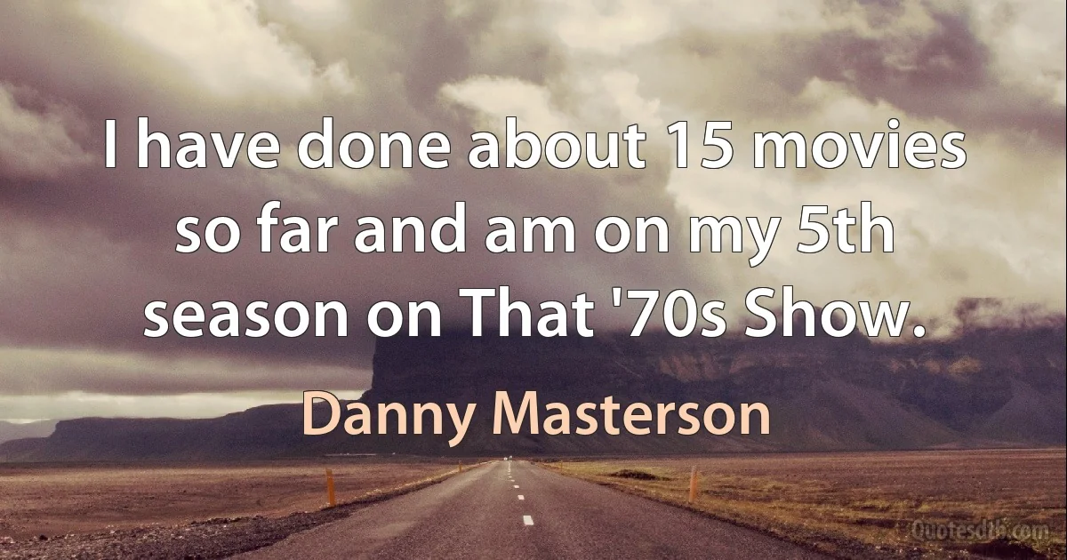 I have done about 15 movies so far and am on my 5th season on That '70s Show. (Danny Masterson)